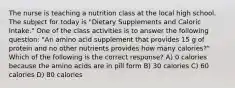 The nurse is teaching a nutrition class at the local high school. The subject for today is "Dietary Supplements and Caloric Intake." One of the class activities is to answer the following question: "An amino acid supplement that provides 15 g of protein and no other nutrients provides how many calories?" Which of the following is the correct response? A) 0 calories because the amino acids are in pill form B) 30 calories C) 60 calories D) 80 calories