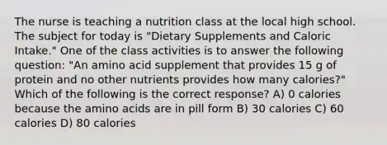 The nurse is teaching a nutrition class at the local high school. The subject for today is "Dietary Supplements and Caloric Intake." One of the class activities is to answer the following question: "An amino acid supplement that provides 15 g of protein and no other nutrients provides how many calories?" Which of the following is the correct response? A) 0 calories because the amino acids are in pill form B) 30 calories C) 60 calories D) 80 calories