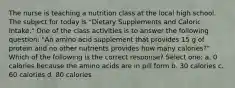 The nurse is teaching a nutrition class at the local high school. The subject for today is "Dietary Supplements and Caloric Intake." One of the class activities is to answer the following question: "An amino acid supplement that provides 15 g of protein and no other nutrients provides how many calories?" Which of the following is the correct response? Select one: a. 0 calories because the amino acids are in pill form b. 30 calories c. 60 calories d. 80 calories