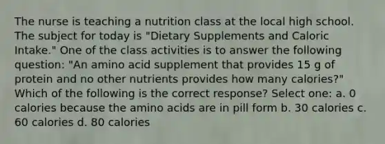 The nurse is teaching a nutrition class at the local high school. The subject for today is "Dietary Supplements and Caloric Intake." One of the class activities is to answer the following question: "An amino acid supplement that provides 15 g of protein and no other nutrients provides how many calories?" Which of the following is the correct response? Select one: a. 0 calories because the <a href='https://www.questionai.com/knowledge/k9gb720LCl-amino-acids' class='anchor-knowledge'>amino acids</a> are in pill form b. 30 calories c. 60 calories d. 80 calories