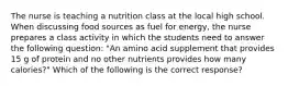 The nurse is teaching a nutrition class at the local high school. When discussing food sources as fuel for energy, the nurse prepares a class activity in which the students need to answer the following question: "An amino acid supplement that provides 15 g of protein and no other nutrients provides how many calories?" Which of the following is the correct response?