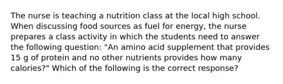 The nurse is teaching a nutrition class at the local high school. When discussing food sources as fuel for energy, the nurse prepares a class activity in which the students need to answer the following question: "An amino acid supplement that provides 15 g of protein and no other nutrients provides how many calories?" Which of the following is the correct response?