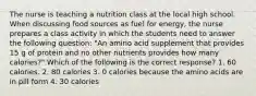 The nurse is teaching a nutrition class at the local high school. When discussing food sources as fuel for energy, the nurse prepares a class activity in which the students need to answer the following question: "An amino acid supplement that provides 15 g of protein and no other nutrients provides how many calories?" Which of the following is the correct response? 1. 60 calories. 2. 80 calories 3. 0 calories because the amino acids are in pill form 4. 30 calories