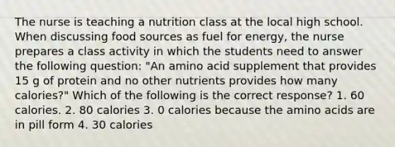 The nurse is teaching a nutrition class at the local high school. When discussing food sources as fuel for energy, the nurse prepares a class activity in which the students need to answer the following question: "An amino acid supplement that provides 15 g of protein and no other nutrients provides how many calories?" Which of the following is the correct response? 1. 60 calories. 2. 80 calories 3. 0 calories because the amino acids are in pill form 4. 30 calories