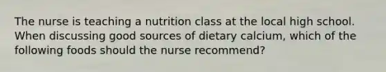 The nurse is teaching a nutrition class at the local high school. When discussing good sources of dietary calcium, which of the following foods should the nurse recommend?