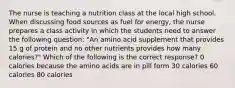 The nurse is teaching a nutrition class at the local high school. When discussing food sources as fuel for energy, the nurse prepares a class activity in which the students need to answer the following question: "An amino acid supplement that provides 15 g of protein and no other nutrients provides how many calories?" Which of the following is the correct response? 0 calories because the amino acids are in pill form 30 calories 60 calories 80 calories