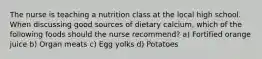 The nurse is teaching a nutrition class at the local high school. When discussing good sources of dietary calcium, which of the following foods should the nurse recommend? a) Fortified orange juice b) Organ meats c) Egg yolks d) Potatoes