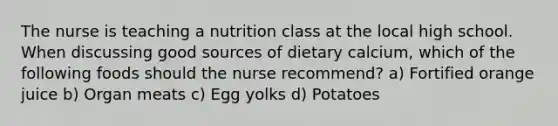 The nurse is teaching a nutrition class at the local high school. When discussing good sources of dietary calcium, which of the following foods should the nurse recommend? a) Fortified orange juice b) Organ meats c) Egg yolks d) Potatoes