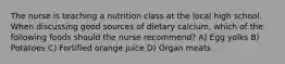 The nurse is teaching a nutrition class at the local high school. When discussing good sources of dietary calcium, which of the following foods should the nurse recommend? A) Egg yolks B) Potatoes C) Fortified orange juice D) Organ meats