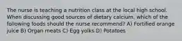 The nurse is teaching a nutrition class at the local high school. When discussing good sources of dietary calcium, which of the following foods should the nurse recommend? A) Fortified orange juice B) Organ meats C) Egg yolks D) Potatoes