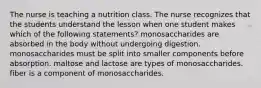 The nurse is teaching a nutrition class. The nurse recognizes that the students understand the lesson when one student makes which of the following statements? monosaccharides are absorbed in the body without undergoing digestion. monosaccharides must be split into smaller components before absorption. maltose and lactose are types of monosaccharides. fiber is a component of monosaccharides.