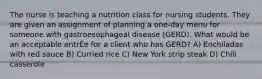 The nurse is teaching a nutrition class for nursing students. They are given an assignment of planning a one-day menu for someone with gastroesophageal disease (GERD). What would be an acceptable entrÈe for a client who has GERD? A) Enchiladas with red sauce B) Curried rice C) New York strip steak D) Chili casserole