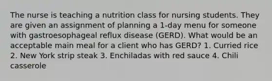 The nurse is teaching a nutrition class for nursing students. They are given an assignment of planning a 1-day menu for someone with gastroesophageal reflux disease (GERD). What would be an acceptable main meal for a client who has GERD? 1. Curried rice 2. New York strip steak 3. Enchiladas with red sauce 4. Chili casserole