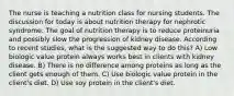 The nurse is teaching a nutrition class for nursing students. The discussion for today is about nutrition therapy for nephrotic syndrome. The goal of nutrition therapy is to reduce proteinuria and possibly slow the progression of kidney disease. According to recent studies, what is the suggested way to do this? A) Low biologic value protein always works best in clients with kidney disease. B) There is no difference among proteins as long as the client gets enough of them. C) Use biologic value protein in the client's diet. D) Use soy protein in the client's diet.