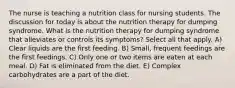 The nurse is teaching a nutrition class for nursing students. The discussion for today is about the nutrition therapy for dumping syndrome. What is the nutrition therapy for dumping syndrome that alleviates or controls its symptoms? Select all that apply. A) Clear liquids are the first feeding. B) Small, frequent feedings are the first feedings. C) Only one or two items are eaten at each meal. D) Fat is eliminated from the diet. E) Complex carbohydrates are a part of the diet.