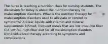 The nurse is teaching a nutrition class for nursing students. The discussion for today is about the nutrition therapy for malabsorption disorders. What is the nutrition therapy for malabsorption disorders used to alleviate or control its symptoms? A)Clear liquids with vitamin and mineral supplements B)Small, frequent meals that are low insoluble fiber C)A low-fat, high-fiber diet for all malabsorption disorders D)Individualized therapy according to symptoms and complications