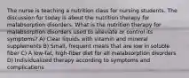 The nurse is teaching a nutrition class for nursing students. The discussion for today is about the nutrition therapy for malabsorption disorders. What is the nutrition therapy for malabsorption disorders used to alleviate or control its symptoms? A) Clear liquids with vitamin and mineral supplements B) Small, frequent meals that are low in soluble fiber C) A low-fat, high-fiber diet for all malabsorption disorders D) Individualized therapy according to symptoms and complications