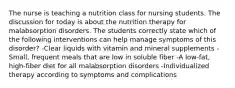 The nurse is teaching a nutrition class for nursing students. The discussion for today is about the nutrition therapy for malabsorption disorders. The students correctly state which of the following interventions can help manage symptoms of this disorder? -Clear liquids with vitamin and mineral supplements -Small, frequent meals that are low in soluble fiber -A low-fat, high-fiber diet for all malabsorption disorders -Individualized therapy according to symptoms and complications