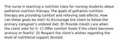 The nurse is teaching a nutrition class for nursing students about palliative nutrition therapy. The goals of palliative nutrition therapy are providing comfort and relieving side effects. How can these goals be met? A) Encourage the client to follow the primary caregiver's ordered diet. B) Provide mouth care when the client asks for it. C) Offer comfort foods if the client becomes anxious or fearful. D) Respect the client's wishes regarding the level of nutritional support desired.