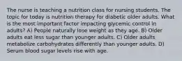 The nurse is teaching a nutrition class for nursing students. The topic for today is nutrition therapy for diabetic older adults. What is the most important factor impacting glycemic control in adults? A) People naturally lose weight as they age. B) Older adults eat less sugar than younger adults. C) Older adults metabolize carbohydrates differently than younger adults. D) Serum blood sugar levels rise with age.