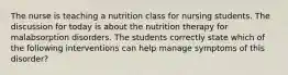 The nurse is teaching a nutrition class for nursing students. The discussion for today is about the nutrition therapy for malabsorption disorders. The students correctly state which of the following interventions can help manage symptoms of this disorder?