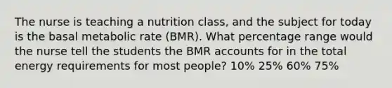 The nurse is teaching a nutrition class, and the subject for today is the basal metabolic rate (BMR). What percentage range would the nurse tell the students the BMR accounts for in the total energy requirements for most people? 10% 25% 60% 75%