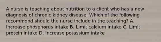 A nurse is teaching about nutrition to a client who has a new diagnosis of chronic kidney disease. Which of the following recommend should the nurse include in the teaching? A. Increase phosphorus intake B. Limit calcium intake C. Limit protein intake D. Increase potassium intake