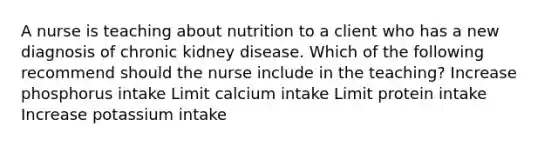 A nurse is teaching about nutrition to a client who has a new diagnosis of chronic kidney disease. Which of the following recommend should the nurse include in the teaching? Increase phosphorus intake Limit calcium intake Limit protein intake Increase potassium intake