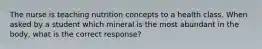 The nurse is teaching nutrition concepts to a health class. When asked by a student which mineral is the most abundant in the body, what is the correct response?