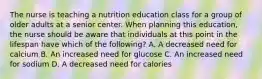 The nurse is teaching a nutrition education class for a group of older adults at a senior center. When planning this education, the nurse should be aware that individuals at this point in the lifespan have which of the following? A. A decreased need for calcium B. An increased need for glucose C. An increased need for sodium D. A decreased need for calories