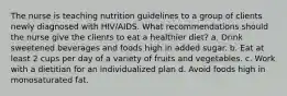 The nurse is teaching nutrition guidelines to a group of clients newly diagnosed with HIV/AIDS. What recommendations should the nurse give the clients to eat a healthier diet? a. Drink sweetened beverages and foods high in added sugar. b. Eat at least 2 cups per day of a variety of fruits and vegetables. c. Work with a dietitian for an individualized plan d. Avoid foods high in monosaturated fat.