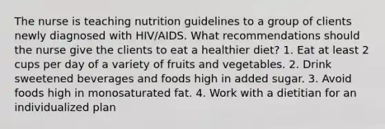 The nurse is teaching nutrition guidelines to a group of clients newly diagnosed with HIV/AIDS. What recommendations should the nurse give the clients to eat a healthier diet? 1. Eat at least 2 cups per day of a variety of fruits and vegetables. 2. Drink sweetened beverages and foods high in added sugar. 3. Avoid foods high in monosaturated fat. 4. Work with a dietitian for an individualized plan