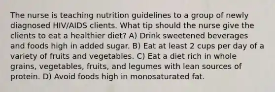 The nurse is teaching nutrition guidelines to a group of newly diagnosed HIV/AIDS clients. What tip should the nurse give the clients to eat a healthier diet? A) Drink sweetened beverages and foods high in added sugar. B) Eat at least 2 cups per day of a variety of fruits and vegetables. C) Eat a diet rich in whole grains, vegetables, fruits, and legumes with lean sources of protein. D) Avoid foods high in monosaturated fat.