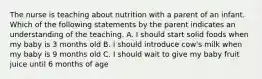 The nurse is teaching about nutrition with a parent of an infant. Which of the following statements by the parent indicates an understanding of the teaching. A. I should start solid foods when my baby is 3 months old B. I should introduce cow's milk when my baby is 9 months old C. I should wait to give my baby fruit juice until 6 months of age