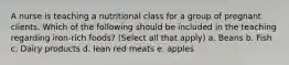 A nurse is teaching a nutritional class for a group of pregnant clients. Which of the following should be included in the teaching regarding iron-rich foods? (Select all that apply) a. Beans b. Fish c. Dairy products d. lean red meats e. apples