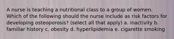 A nurse is teaching a nutritional class to a group of women. Which of the following should the nurse include as risk factors for developing osteoporosis? (select all that apply) a. inactivity b. familiar history c. obesity d. hyperlipidemia e. cigarette smoking