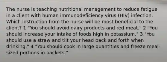 The nurse is teaching nutritional management to reduce fatigue in a client with human immunodeficiency virus (HIV) infection. Which instruction from the nurse will be most beneficial to the client? 1 "You should avoid dairy products and red meat." 2 "You should increase your intake of foods high in potassium." 3 "You should use a straw and tilt your head back and forth when drinking." 4 "You should cook in large quantities and freeze meal-sized portions in packets."