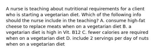 A nurse is teaching about nutritional requirements for a client who is starting a vegetarian diet. Which of the following info should the nurse include in the teaching? A. consume high-fat cheese to replace meats when on a vegetarian diet B. a vegetarian diet is high in Vit. B12 C. fewer calories are required when on a vegetarian diet D. include 2 servings per day of nuts when on a vegetarian diet