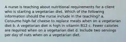 A nurse is teaching about nutritional requirements for a client who is starting a vegetarian diet. Which of the following information should the nurse include in the teaching? a. Consume high-fat cheese to replace meats when on a vegetarian diet b. A vegetarian diet is high in vitamin B12 c. Fewer calories are required when on a vegetarian diet d. Include two servings per day of nuts when on a vegetarian diet.