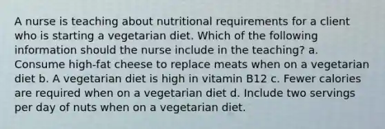 A nurse is teaching about nutritional requirements for a client who is starting a vegetarian diet. Which of the following information should the nurse include in the teaching? a. Consume high-fat cheese to replace meats when on a vegetarian diet b. A vegetarian diet is high in vitamin B12 c. Fewer calories are required when on a vegetarian diet d. Include two servings per day of nuts when on a vegetarian diet.