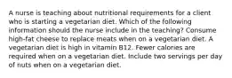 A nurse is teaching about nutritional requirements for a client who is starting a vegetarian diet. Which of the following information should the nurse include in the teaching? Consume high-fat cheese to replace meats when on a vegetarian diet. A vegetarian diet is high in vitamin B12. Fewer calories are required when on a vegetarian diet. Include two servings per day of nuts when on a vegetarian diet.