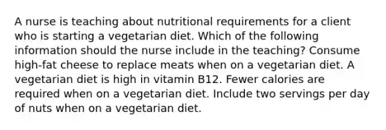 A nurse is teaching about nutritional requirements for a client who is starting a vegetarian diet. Which of the following information should the nurse include in the teaching? Consume high-fat cheese to replace meats when on a vegetarian diet. A vegetarian diet is high in vitamin B12. Fewer calories are required when on a vegetarian diet. Include two servings per day of nuts when on a vegetarian diet.