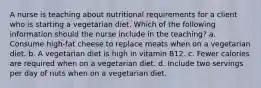 A nurse is teaching about nutritional requirements for a client who is starting a vegetarian diet. Which of the following information should the nurse include in the teaching? a. Consume high-fat cheese to replace meats when on a vegetarian diet. b. A vegetarian diet is high in vitamin B12. c. Fewer calories are required when on a vegetarian diet. d. Include two servings per day of nuts when on a vegetarian diet.