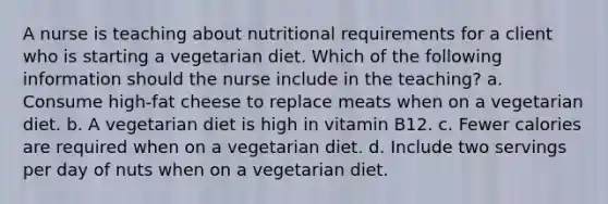 A nurse is teaching about nutritional requirements for a client who is starting a vegetarian diet. Which of the following information should the nurse include in the teaching? a. Consume high-fat cheese to replace meats when on a vegetarian diet. b. A vegetarian diet is high in vitamin B12. c. Fewer calories are required when on a vegetarian diet. d. Include two servings per day of nuts when on a vegetarian diet.