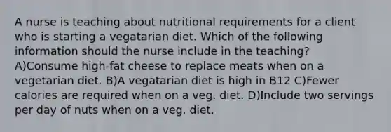 A nurse is teaching about nutritional requirements for a client who is starting a vegatarian diet. Which of the following information should the nurse include in the teaching? A)Consume high-fat cheese to replace meats when on a vegetarian diet. B)A vegatarian diet is high in B12 C)Fewer calories are required when on a veg. diet. D)Include two servings per day of nuts when on a veg. diet.