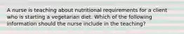 A nurse is teaching about nutritional requirements for a client who is starting a vegetarian diet. Which of the following information should the nurse include in the teaching?