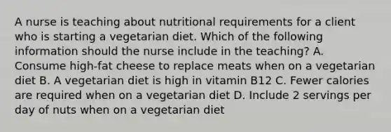 A nurse is teaching about nutritional requirements for a client who is starting a vegetarian diet. Which of the following information should the nurse include in the teaching? A. Consume high-fat cheese to replace meats when on a vegetarian diet B. A vegetarian diet is high in vitamin B12 C. Fewer calories are required when on a vegetarian diet D. Include 2 servings per day of nuts when on a vegetarian diet