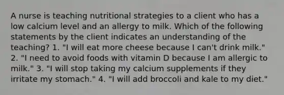 A nurse is teaching nutritional strategies to a client who has a low calcium level and an allergy to milk. Which of the following statements by the client indicates an understanding of the teaching? 1. "I will eat more cheese because I can't drink milk." 2. "I need to avoid foods with vitamin D because I am allergic to milk." 3. "I will stop taking my calcium supplements if they irritate my stomach." 4. "I will add broccoli and kale to my diet."