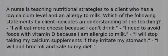 A nurse is teaching nutritional strategies to a client who has a low calcium level and an allergy to milk. Which of the following statements by client indicates an understanding of the teaching? - "I will eat more cheese because I can't drink." - "I need to avoid foods with vitamin D because I am allergic to milk." - "I will stop taking my calcium supplements if they irritate my stomach." - "I will add broccoli and kale to my diet."