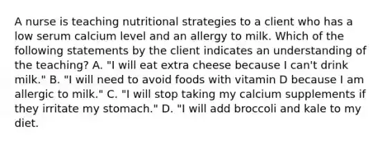 A nurse is teaching nutritional strategies to a client who has a low serum calcium level and an allergy to milk. Which of the following statements by the client indicates an understanding of the teaching? A. "I will eat extra cheese because I can't drink milk." B. "I will need to avoid foods with vitamin D because I am allergic to milk." C. "I will stop taking my calcium supplements if they irritate my stomach." D. "I will add broccoli and kale to my diet.